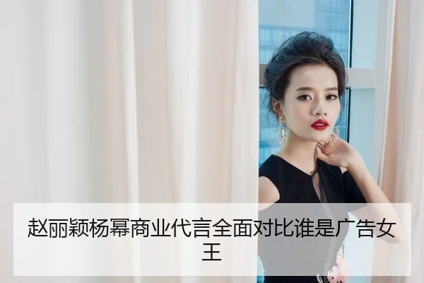 赵丽颖杨幂商业代言全面对比谁是广告女王