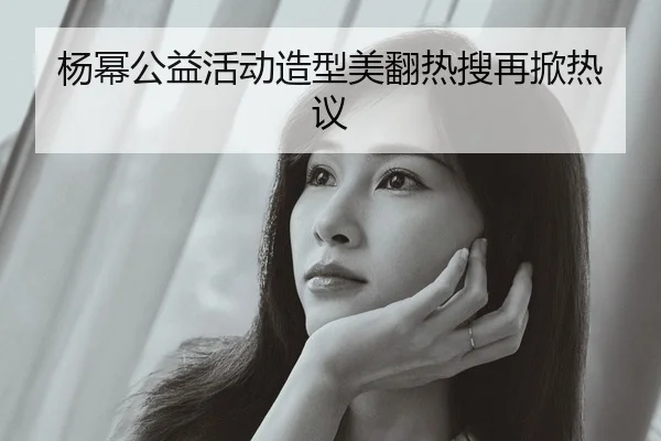 杨幂公益活动造型美翻热搜再掀热议